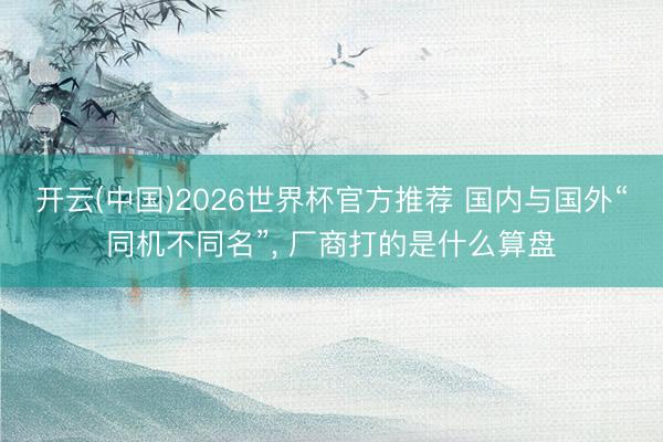 开云(中国)2026世界杯官方推荐 国内与国外“同机不同名”, 厂商打的是什么算盘