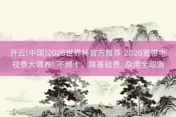 开云(中国)2026世界杯官方推荐 2026宽带电视费大调养! 不绑卡、降基础费, 杂用全取消