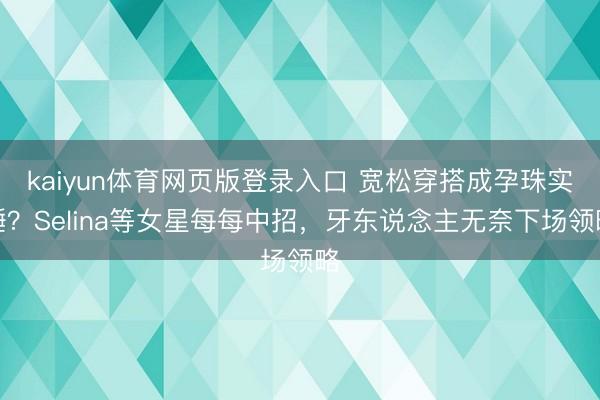 kaiyun体育网页版登录入口 宽松穿搭成孕珠实锤？Selina等女星每每中招，牙东说念主无奈下场领略