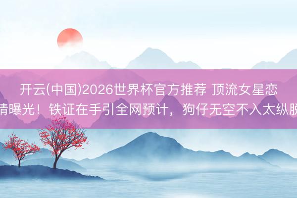 开云(中国)2026世界杯官方推荐 顶流女星恋情曝光！铁证在手引全网预计，狗仔无空不入太纵脱