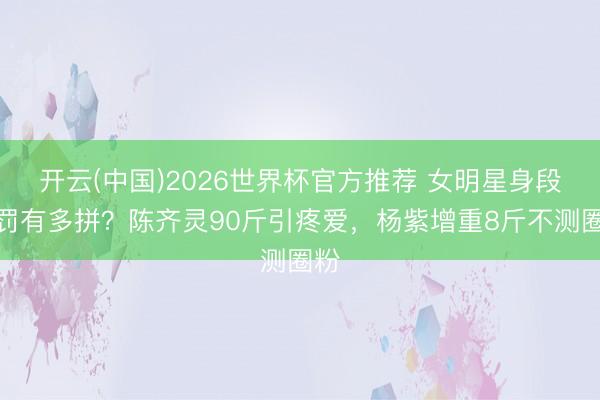 开云(中国)2026世界杯官方推荐 女明星身段科罚有多拼？陈齐灵90斤引疼爱，杨紫增重8斤不测圈粉