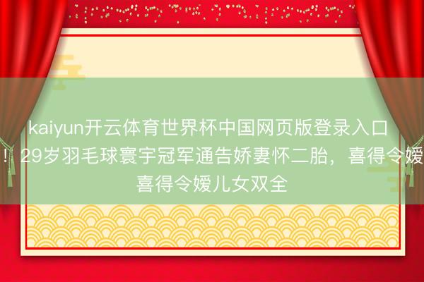 kaiyun开云体育世界杯中国网页版登录入口 三年抱俩！29岁羽毛球寰宇冠军通告娇妻怀二胎，喜得令嫒儿女双全